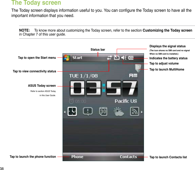 38The Today screenThe Today screen displays information useful to you. You can congure the Today screen to have all the important information that you need.NOTE:   To know more about customizing the Today screen, refer to the section Customizing the Today screen in Chapter 7 of this user guide.Tap to open the Start menuStatus barIndicates the battery statusTap to adjust volumeTap to launch MultiHomeTap to view connectivity statusTap to launch the phone function  Tap to launch Contacts listASUS Today screenRefer to section ASUS Today  in this User Guide. Displays the signal status(The icon shows no SIM card and no signal When no SIM card is installed.)