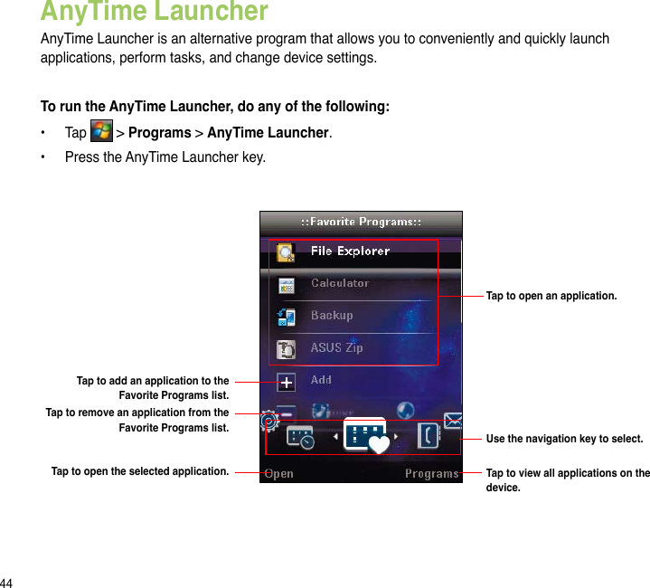 44AnyTime LauncherAnyTime Launcher is an alternative program that allows you to conveniently and quickly launch applications, perform tasks, and change device settings.To run the AnyTime Launcher, do any of the following:•  Tap   &gt; Programs &gt; AnyTime Launcher.•  Press the AnyTime Launcher key.Tap to open an application.Use the navigation key to select.Tap to add an application to the Favorite Programs list.Tap to remove an application from the Favorite Programs list.Tap to open the selected application. Tap to view all applications on the device.
