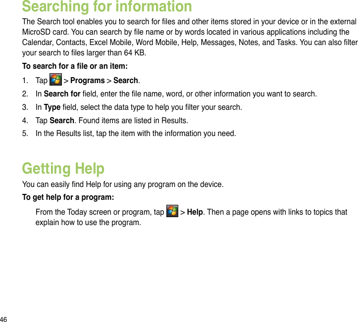 46Getting HelpYou can easily nd Help for using any program on the device.To get help for a program:  From the Today screen or program, tap   &gt; Help. Then a page opens with links to topics that explain how to use the program.Searching for informationThe Search tool enables you to search for les and other items stored in your device or in the external MicroSD card. You can search by le name or by words located in various applications including the Calendar, Contacts, Excel Mobile, Word Mobile, Help, Messages, Notes, and Tasks. You can also lter your search to les larger than 64 KB.  To search for a le or an item:1.  Tap   &gt; Programs &gt; Search.2.  In Search for eld, enter the le name, word, or other information you want to search. 3.  In Type eld, select the data type to help you lter your search.4.  Tap Search. Found items are listed in Results.5.  In the Results list, tap the item with the information you need.