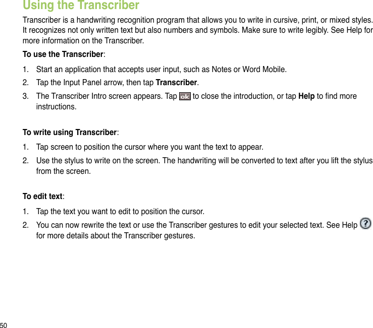 50Using the TranscriberTranscriber is a handwriting recognition program that allows you to write in cursive, print, or mixed styles. It recognizes not only written text but also numbers and symbols. Make sure to write legibly. See Help for more information on the Transcriber.To use the Transcriber:1.  Start an application that accepts user input, such as Notes or Word Mobile.2.  Tap the Input Panel arrow, then tap Transcriber.3.  The Transcriber Intro screen appears. Tap   to close the introduction, or tap Help to nd more instructions.To write using Transcriber:1.  Tap screen to position the cursor where you want the text to appear.2.  Use the stylus to write on the screen. The handwriting will be converted to text after you lift the stylus from the screen.To edit text:1.  Tap the text you want to edit to position the cursor.2.  You can now rewrite the text or use the Transcriber gestures to edit your selected text. See Help   for more details about the Transcriber gestures.
