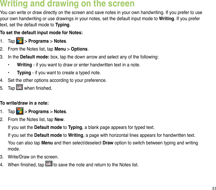 51Writing and drawing on the screenYou can write or draw directly on the screen and save notes in your own handwriting. If you prefer to use your own handwriting or use drawings in your notes, set the default input mode to Writing. If you prefer text, set the default mode to Typing.To set the default input mode for Notes:1.  Tap   &gt; Programs &gt; Notes.2.  From the Notes list, tap Menu &gt; Options.3.  In the Default mode: box, tap the down arrow and select any of the following:  •  Writing - if you want to draw or enter handwritten text in a note.  •  Typing - if you want to create a typed note.4.  Set the other options according to your preference. 5.  Tap   when nished.To write/draw in a note:1.   Tap   &gt; Programs &gt; Notes.2.   From the Notes list, tap New.  If you set the Default mode to Typing, a blank page appears for typed text.   If you set the Default mode to Writing, a page with horizontal lines appears for handwritten text.   You can also tap Menu and then select/deselect Draw option to switch between typing and writing mode. 3.   Write/Draw on the screen.4.   When nished, tap   to save the note and return to the Notes list.