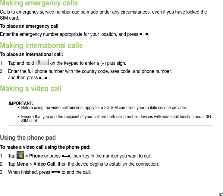 67Making emergency callsCalls to emergency service number can be made under any circumstances, even if you have locked the SIM card.To place an emergency callEnter the emergency number appropriate for your location, and press  .Making international callsTo place an international call:1.  Tap and hold   on the keypad to enter a (+) plus sign.2.  Enter the full phone number with the country code, area code, and phone number,  and then press  .Making a video callUsing the phone padTo make a video call using the phone pad:1.  Tap   &gt; Phone or press  , then key in the number you want to call.2.  Tap Menu &gt; Video Call, then the device begins to establish the connection.3.  When nished, press   to end the call.IMPORTANT:  •  Before using the video call function, apply for a 3G SIM card from your mobile service provider.    •  Ensure that you and the recipient of your call are both using mobile devices with video call function and a 3G     SIM card.