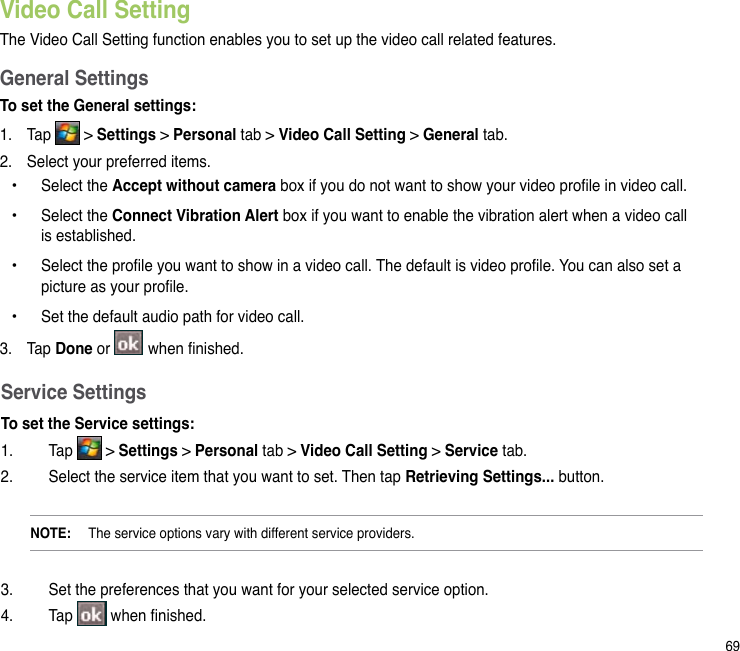 69Video Call SettingThe Video Call Setting function enables you to set up the video call related features. General SettingsTo set the General settings:1.  Tap   &gt; Settings &gt; Personal tab &gt; Video Call Setting &gt; General tab.2.  Select your preferred items.   Select the Accept without camera box if you do not want to show your video prole in video call.  Select the Connect Vibration Alert box if you want to enable the vibration alert when a video call is established.   Select the prole you want to show in a video call. The default is video prole. You can also set a picture as your prole.   Set the default audio path for video call.3.  Tap Done or   when nished.••••Service SettingsTo set the Service settings:1.  Tap   &gt; Settings &gt; Personal tab &gt; Video Call Setting &gt; Service tab.2.  Select the service item that you want to set. Then tap Retrieving Settings... button.NOTE:   The service options vary with different service providers.3.  Set the preferences that you want for your selected service option.4.  Tap   when nished.