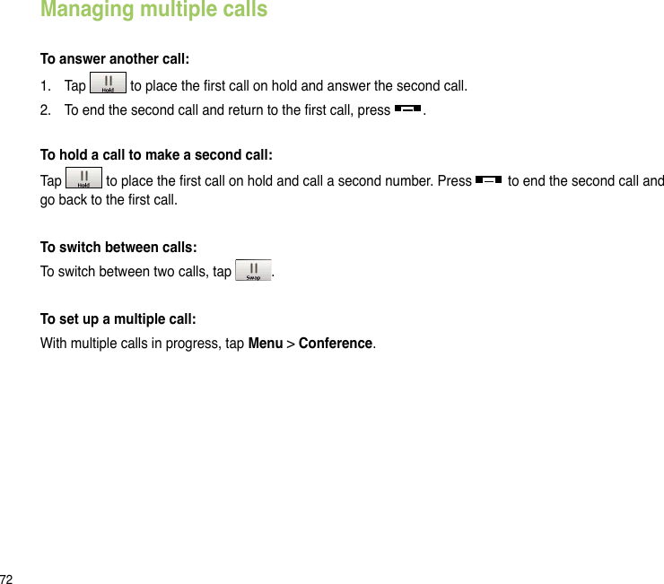 72Managing multiple callsTo answer another call:1.  Tap   to place the rst call on hold and answer the second call.2.  To end the second call and return to the rst call, press  .To hold a call to make a second call:Tap   to place the rst call on hold and call a second number. Press   to end the second call and go back to the rst call.To switch between calls:To switch between two calls, tap  .To set up a multiple call:With multiple calls in progress, tap Menu &gt; Conference.