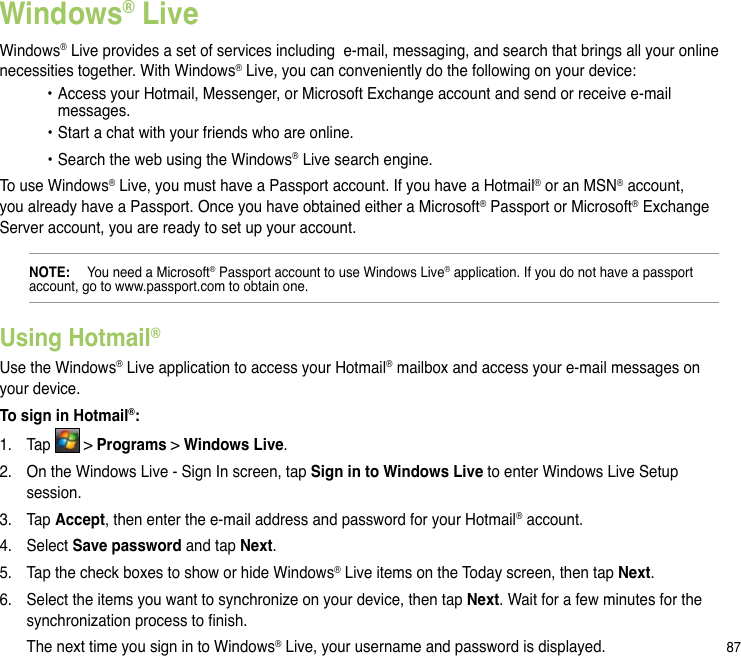 87Windows® LiveWindows® Live provides a set of services including  e-mail, messaging, and search that brings all your online necessities together. With Windows® Live, you can conveniently do the following on your device:  •  Access your Hotmail, Messenger, or Microsoft Exchange account and send or receive e-mail      messages.  • Start a chat with your friends who are online.  • Search the web using the Windows® Live search engine.To use Windows® Live, you must have a Passport account. If you have a Hotmail® or an MSN® account, you already have a Passport. Once you have obtained either a Microsoft® Passport or Microsoft® Exchange Server account, you are ready to set up your account.NOTE:   You need a Microsoft® Passport account to use Windows Live® application. If you do not have a passport account, go to www.passport.com to obtain one.Using Hotmail®  Use the Windows® Live application to access your Hotmail® mailbox and access your e-mail messages on your device.To sign in Hotmail®:1.  Tap   &gt; Programs &gt; Windows Live.2.  On the Windows Live - Sign In screen, tap Sign in to Windows Live to enter Windows Live Setup session.3.  Tap Accept, then enter the e-mail address and password for your Hotmail® account.4.  Select Save password and tap Next. 5.  Tap the check boxes to show or hide Windows® Live items on the Today screen, then tap Next.6.  Select the items you want to synchronize on your device, then tap Next. Wait for a few minutes for the synchronization process to nish.  The next time you sign in to Windows® Live, your username and password is displayed.