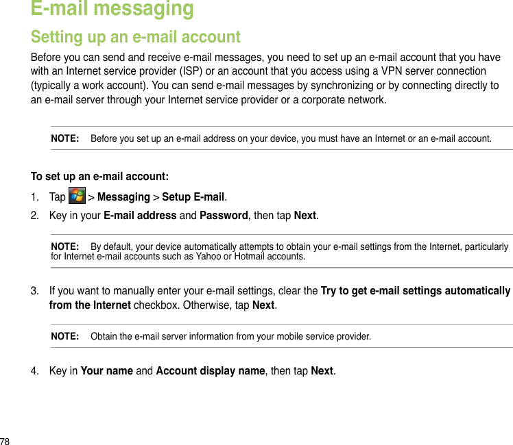 78E-mail messagingSetting up an e-mail accountBefore you can send and receive e-mail messages, you need to set up an e-mail account that you have with an Internet service provider (ISP) or an account that you access using a VPN server connection (typically a work account). You can send e-mail messages by synchronizing or by connecting directly to an e-mail server through your Internet service provider or a corporate network.NOTE:   Before you set up an e-mail address on your device, you must have an Internet or an e-mail account.To set up an e-mail account:1.  Tap   &gt; Messaging &gt; Setup E-mail.2.  Key in your E-mail address and Password, then tap Next.NOTE:   By default, your device automatically attempts to obtain your e-mail settings from the Internet, particularly for Internet e-mail accounts such as Yahoo or Hotmail accounts.3.  If you want to manually enter your e-mail settings, clear the Try to get e-mail settings automatically from the Internet checkbox. Otherwise, tap Next.NOTE:   Obtain the e-mail server information from your mobile service provider.4.  Key in Your name and Account display name, then tap Next.