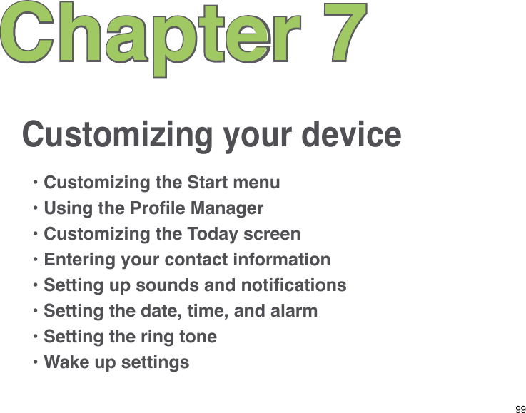 99Customizing your deviceChapter 7• Customizing the Start menu• Using the Prole Manager• Customizing the Today screen• Entering your contact information• Setting up sounds and notications• Setting the date, time, and alarm• Setting the ring tone• Wake up settings