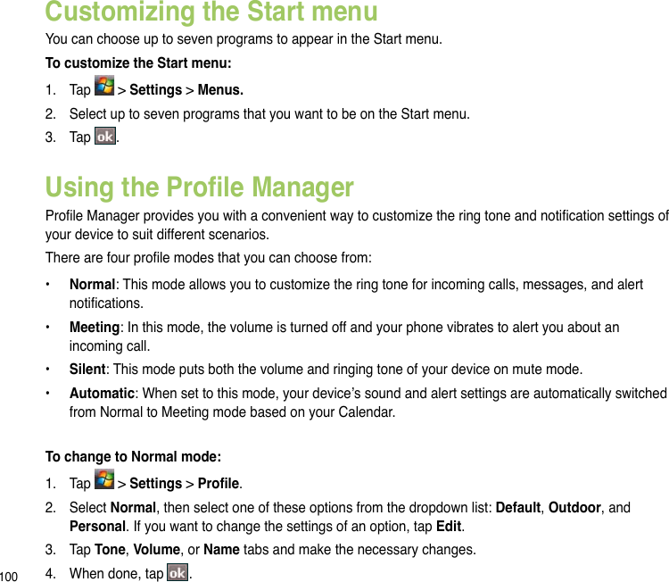 100Customizing the Start menuYou can choose up to seven programs to appear in the Start menu.To customize the Start menu:1.   Tap   &gt; Settings &gt; Menus.2.  Select up to seven programs that you want to be on the Start menu.3.  Tap  .Using the Prole ManagerProle Manager provides you with a convenient way to customize the ring tone and notication settings of your device to suit different scenarios. There are four prole modes that you can choose from: •  Normal: This mode allows you to customize the ring tone for incoming calls, messages, and alert notications. •  Meeting: In this mode, the volume is turned off and your phone vibrates to alert you about an incoming call. •  Silent: This mode puts both the volume and ringing tone of your device on mute mode. •  Automatic: When set to this mode, your device’s sound and alert settings are automatically switched from Normal to Meeting mode based on your Calendar. To change to Normal mode:1.  Tap   &gt; Settings &gt; Prole.2.  Select Normal, then select one of these options from the dropdown list: Default, Outdoor, and Personal. If you want to change the settings of an option, tap Edit.3.  Tap Tone, Volume, or Name tabs and make the necessary changes. 4.  When done, tap  . 