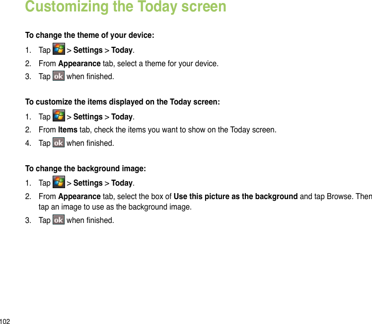 102Customizing the Today screenTo change the theme of your device:1.  Tap   &gt; Settings &gt; Today.2.  From Appearance tab, select a theme for your device.3.  Tap   when nished.To customize the items displayed on the Today screen:1.  Tap   &gt; Settings &gt; Today.2.  From Items tab, check the items you want to show on the Today screen.4.  Tap   when nished.To change the background image:1.  Tap   &gt; Settings &gt; Today.2.  From Appearance tab, select the box of Use this picture as the background and tap Browse. Then tap an image to use as the background image.3.  Tap   when nished.
