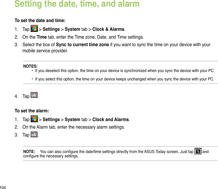 104Setting the date, time, and alarmTo set the date and time:1.  Tap   &gt; Settings &gt; System tab &gt; Clock &amp; Alarms.2.  On the Time tab, enter the Time zone, Date, and Time settings. 3.  Select the box of Sync to current time zone if you want to sync the time on your device with your mobile service provider.NOTES:       •  If you deselect this option, the time on your device is synchronized when you sync the device with your PC.    •  If you select this option, the time on your device keeps unchanged when you sync the device with your PC.4.  Tap  .To set the alarm:1.  Tap   &gt; Settings &gt; System tab &gt; Clock and Alarms.2.  On the Alarm tab, enter the necessary alarm settings. 3.  Tap  .NOTE:   You can also congure the date/time settings directly from the ASUS Today screen. Just tap   and congure the necessary settings.