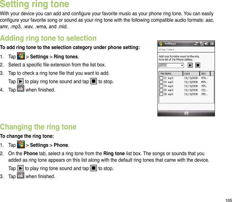 105Changing the ring toneTo change the ring tone:1.  Tap   &gt; Settings &gt; Phone.2.   On the Phone tab, select a ring tone from the Ring tone list box. The songs or sounds that you added as ring tone appears on this list along with the default ring tones that came with the device.  Tap   to play ring tone sound and tap   to stop.3.  Tap   when nished.Setting ring toneWith your device you can add and congure your favorite music as your phone ring tone. You can easily congure your favorite song or sound as your ring tone with the following compatible audio formats: aac, amr, .mp3, .wav, .wma, and .mid.Adding ring tone to selectionTo add ring tone to the selection category under phone setting:1.  Tap   &gt; Settings &gt; Ring tones.2.  Select a specic le extension from the list box.3.  Tap to check a ring tone le that you want to add.  Tap   to play ring tone sound and tap   to stop.4.  Tap   when nished.