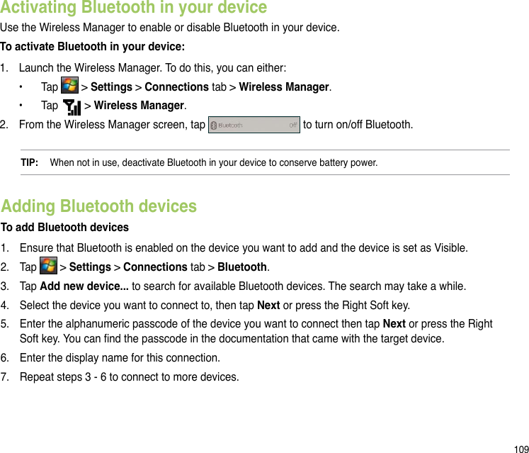 109Activating Bluetooth in your deviceUse the Wireless Manager to enable or disable Bluetooth in your device. To activate Bluetooth in your device:1.  Launch the Wireless Manager. To do this, you can either:   •  Tap   &gt; Settings &gt; Connections tab &gt; Wireless Manager.   •  Tap   &gt; Wireless Manager.2.  From the Wireless Manager screen, tap   to turn on/off Bluetooth. TIP:   When not in use, deactivate Bluetooth in your device to conserve battery power.Adding Bluetooth devicesTo add Bluetooth devices1.   Ensure that Bluetooth is enabled on the device you want to add and the device is set as Visible.2.   Tap   &gt; Settings &gt; Connections tab &gt; Bluetooth.3.  Tap Add new device... to search for available Bluetooth devices. The search may take a while.4.   Select the device you want to connect to, then tap Next or press the Right Soft key.5.   Enter the alphanumeric passcode of the device you want to connect then tap Next or press the Right Soft key. You can nd the passcode in the documentation that came with the target device.6.   Enter the display name for this connection.7.   Repeat steps 3 - 6 to connect to more devices.