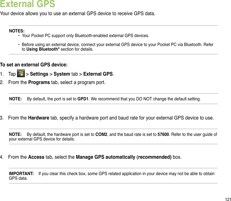 121External GPSYour device allows you to use an external GPS device to receive GPS data. NOTES:     •  Your Pocket PC support only Bluetooth-enabled external GPS devices.     •  Before using an external device, connect your external GPS device to your Pocket PC via Bluetooth. Refer      to Using Bluetooth® section for details.To set an external GPS device:1.  Tap   &gt; Settings &gt; System tab &gt; External GPS.2.  From the Programs tab, select a program port.NOTE:   By default, the port is set to GPD1. We recommend that you DO NOT change the default setting.3.  From the Hardware tab, specify a hardware port and baud rate for your external GPS device to use. NOTE:   By default, the hardware port is set to COM2, and the baud rate is set to 57600. Refer to the user guide of your external GPS device for details. 4.  From the Access tab, select the Manage GPS automatically (recommended) box.IMPORTANT:  If you clear this check box, some GPS related application in your device may not be able to obtain GPS data.