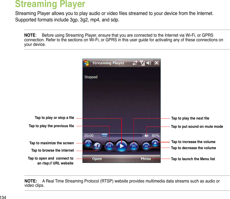134Streaming PlayerStreaming Player allows you to play audio or video les streamed to your device from the Internet. Supported formats include 3gp, 3g2, mp4, and sdp.  NOTE:   Before using Streaming Player, ensure that you are connected to the Internet via Wi-Fi, or GPRS connection. Refer to the sections on Wi-Fi, or GPRS in this user guide for activating any of these connections on your device.Tap to play or stop a leTap to play the previous leTap to maximize the screenTap to browse the internetTap to open and  connect to an rtsp:// URL websiteTap to put sound on mute modeTap to play the next leTap to increase the volumeTap to launch the Menu listTap to decrease the volumeNOTE:   A Real Time Streaming Protocol (RTSP) website provides multimedia data streams such as audio or video clips.