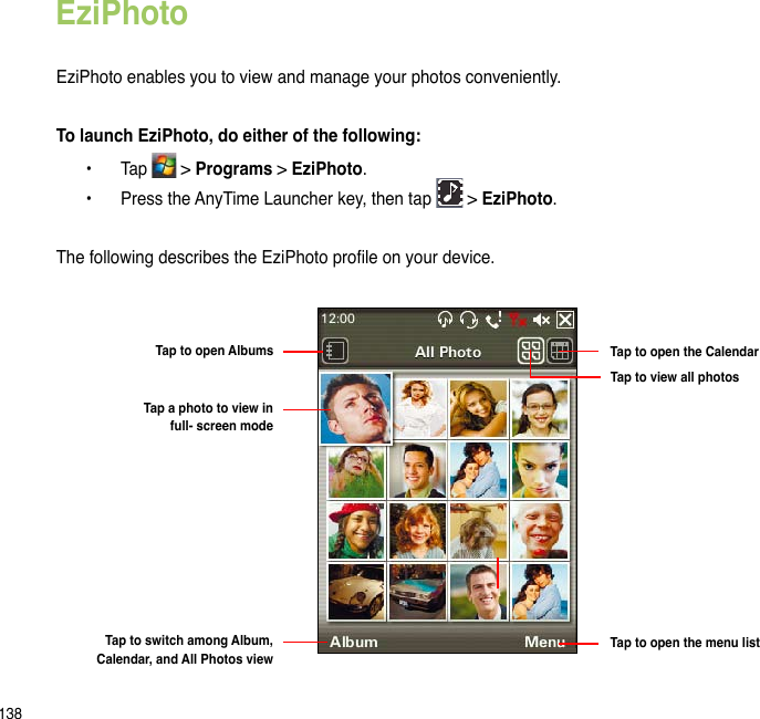 138EziPhotoEziPhoto enables you to view and manage your photos conveniently. To launch EziPhoto, do either of the following:  •  Tap   &gt; Programs &gt; EziPhoto.  •  Press the AnyTime Launcher key, then tap   &gt; EziPhoto.The following describes the EziPhoto prole on your device.Tap to open the CalendarTap to view all photosTap to open the menu listTap to open AlbumsTap a photo to view in  full- screen modeTap to switch among Album, Calendar, and All Photos view
