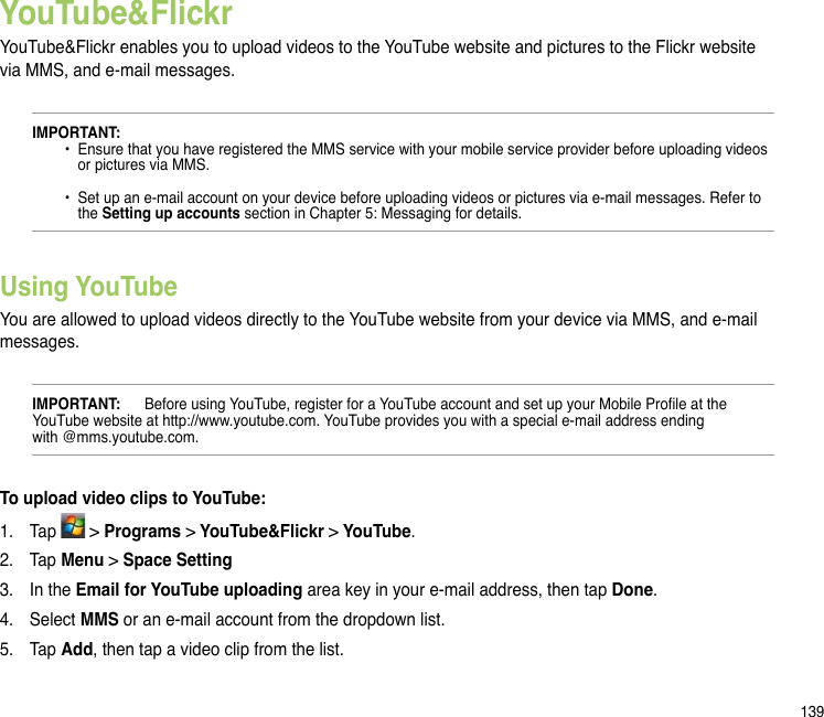 139YouTube&amp;FlickrYouTube&amp;Flickr enables you to upload videos to the YouTube website and pictures to the Flickr website via MMS, and e-mail messages.IMPORTANT:   •  Ensure that you have registered the MMS service with your mobile service provider before uploading videos      or pictures via MMS.    •  Set up an e-mail account on your device before uploading videos or pictures via e-mail messages. Refer to      the Setting up accounts section in Chapter 5: Messaging for details.Using YouTubeYou are allowed to upload videos directly to the YouTube website from your device via MMS, and e-mail messages.IMPORTANT:  Before using YouTube, register for a YouTube account and set up your Mobile Prole at the YouTube website at http://www.youtube.com. YouTube provides you with a special e-mail address ending  with @mms.youtube.com. To upload video clips to YouTube:1.  Tap   &gt; Programs &gt; YouTube&amp;Flickr &gt; YouTube.2.  Tap Menu &gt; Space Setting3.   In the Email for YouTube uploading area key in your e-mail address, then tap Done. 4.  Select MMS or an e-mail account from the dropdown list. 5.  Tap Add, then tap a video clip from the list. 