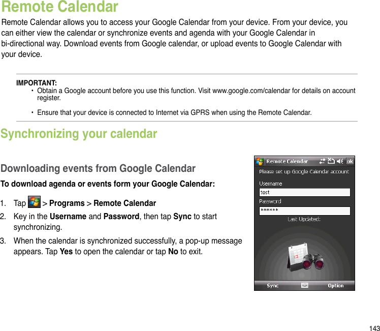 143Remote CalendarRemote Calendar allows you to access your Google Calendar from your device. From your device, you can either view the calendar or synchronize events and agenda with your Google Calendar in  bi-directional way. Download events from Google calendar, or upload events to Google Calendar with your device.IMPORTANT:   •  Obtain a Google account before you use this function. Visit www.google.com/calendar for details on account      register.     •  Ensure that your device is connected to Internet via GPRS when using the Remote Calendar.Synchronizing your calendarDownloading events from Google CalendarTo download agenda or events form your Google Calendar:1.  Tap   &gt; Programs &gt; Remote Calendar2.  Key in the Username and Password, then tap Sync to start synchronizing.3.  When the calendar is synchronized successfully, a pop-up message appears. Tap Yes to open the calendar or tap No to exit.