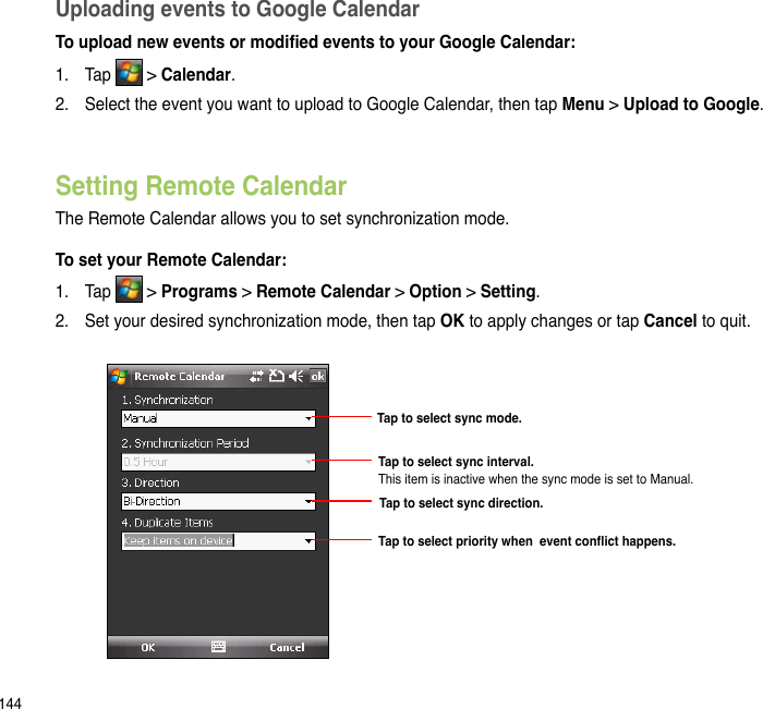 144Uploading events to Google CalendarTo upload new events or modied events to your Google Calendar:1.  Tap   &gt; Calendar.2.  Select the event you want to upload to Google Calendar, then tap Menu &gt; Upload to Google. To set your Remote Calendar:1.  Tap   &gt; Programs &gt; Remote Calendar &gt; Option &gt; Setting.2.  Set your desired synchronization mode, then tap OK to apply changes or tap Cancel to quit.Setting Remote CalendarThe Remote Calendar allows you to set synchronization mode.Tap to select sync mode.Tap to select sync direction.Tap to select sync interval. This item is inactive when the sync mode is set to Manual.Tap to select priority when  event conict happens.