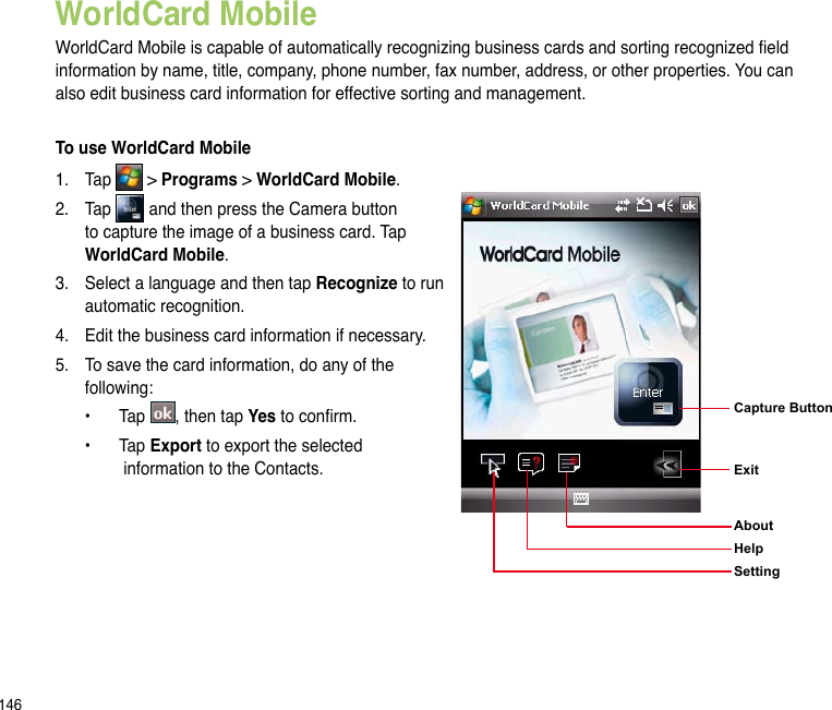 146WorldCard MobileWorldCard Mobile is capable of automatically recognizing business cards and sorting recognized eld information by name, title, company, phone number, fax number, address, or other properties. You can also edit business card information for effective sorting and management.To use WorldCard Mobile1.  Tap   &gt; Programs &gt; WorldCard Mobile.2.   Tap   and then press the Camera button to capture the image of a business card. Tap WorldCard Mobile.3.   Select a language and then tap Recognize to run automatic recognition.4.   Edit the business card information if necessary.5.  To save the card information, do any of the following:  •  Tap  , then tap Yes to conrm.  •  Tap Export to export the selected    information to the Contacts.Capture Button Exit  AboutHelpSetting