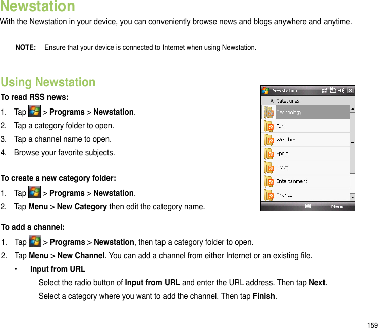 159NewstationWith the Newstation in your device, you can conveniently browse news and blogs anywhere and anytime. NOTE:   Ensure that your device is connected to Internet when using Newstation.Using Newstation To read RSS news:1.  Tap   &gt; Programs &gt; Newstation.2.  Tap a category folder to open. 3.  Tap a channel name to open.4.  Browse your favorite subjects.To create a new category folder:1.  Tap   &gt; Programs &gt; Newstation.2.  Tap Menu &gt; New Category then edit the category name. To add a channel:1.  Tap   &gt; Programs &gt; Newstation, then tap a category folder to open.2.  Tap Menu &gt; New Channel. You can add a channel from either Internet or an existing le.  •  Input from URL      Select the radio button of Input from URL and enter the URL address. Then tap Next.       Select a category where you want to add the channel. Then tap Finish.
