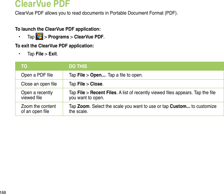 168ClearVue PDFClearVue PDF allows you to read documents in Portable Document Format (PDF).To launch the ClearVue PDF application:  Tap   &gt; Programs &gt; ClearVue PDF.To exit the ClearVue PDF application:  Tap File &gt; Exit.••TO DO THISOpen a PDF le Tap File &gt; Open.... Tap a le to open. Close an open le Tap File &gt; Close.  Open a recently viewed leTap File &gt; Recent Files. A list of recently viewed les appears. Tap the le you want to open.Zoom the content of an open leTap Zoom. Select the scale you want to use or tap Custom... to customize the scale.