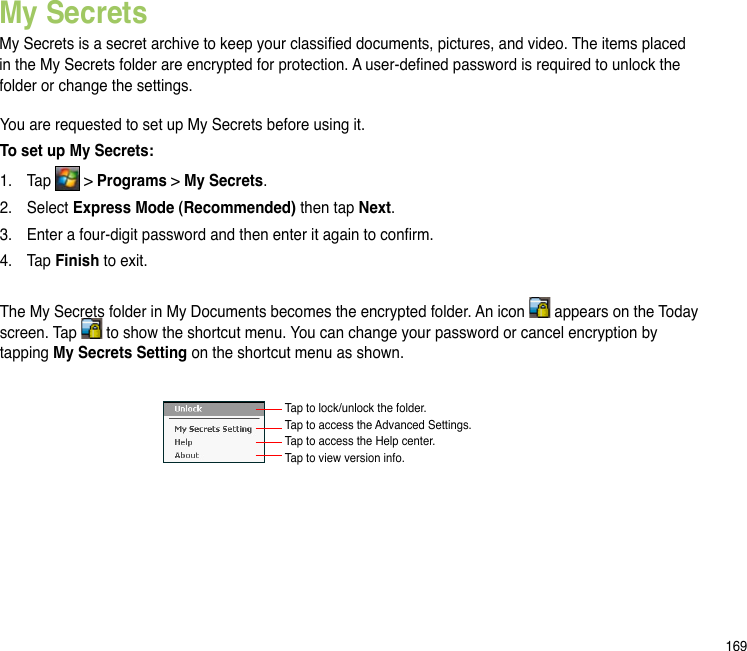 169My SecretsMy Secrets is a secret archive to keep your classied documents, pictures, and video. The items placed in the My Secrets folder are encrypted for protection. A user-dened password is required to unlock the folder or change the settings.You are requested to set up My Secrets before using it.To set up My Secrets:1.  Tap   &gt; Programs &gt; My Secrets.2.  Select Express Mode (Recommended) then tap Next.3.  Enter a four-digit password and then enter it again to conrm.4.  Tap Finish to exit. The My Secrets folder in My Documents becomes the encrypted folder. An icon   appears on the Today screen. Tap   to show the shortcut menu. You can change your password or cancel encryption by tapping My Secrets Setting on the shortcut menu as shown.Tap to lock/unlock the folder. Tap to access the Advanced Settings. Tap to access the Help center. Tap to view version info.  