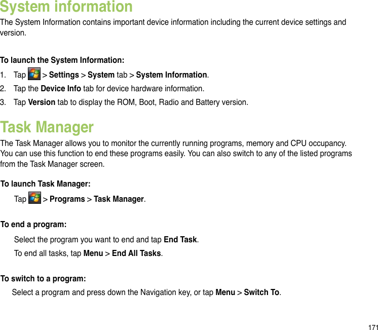171System informationThe System Information contains important device information including the current device settings and version.To launch the System Information:1.  Tap   &gt; Settings &gt; System tab &gt; System Information.2.  Tap the Device Info tab for device hardware information.3.   Tap Version tab to display the ROM, Boot, Radio and Battery version.Task ManagerThe Task Manager allows you to monitor the currently running programs, memory and CPU occupancy. You can use this function to end these programs easily. You can also switch to any of the listed programs from the Task Manager screen.To launch Task Manager:  Tap   &gt; Programs &gt; Task Manager.To end a program:  Select the program you want to end and tap End Task.  To end all tasks, tap Menu &gt; End All Tasks.To switch to a program:  Select a program and press down the Navigation key, or tap Menu &gt; Switch To.