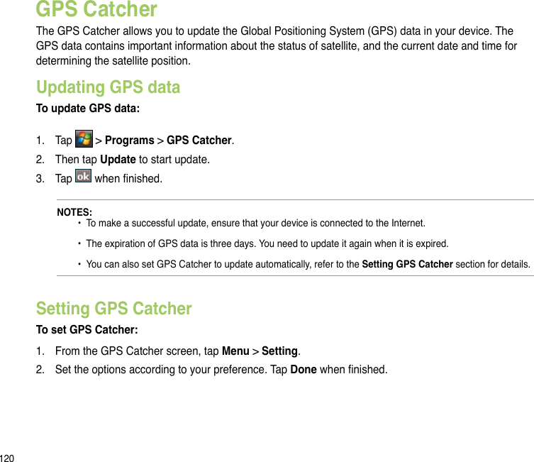 120GPS CatcherThe GPS Catcher allows you to update the Global Positioning System (GPS) data in your device. The GPS data contains important information about the status of satellite, and the current date and time for determining the satellite position. Updating GPS dataTo update GPS data:1.  Tap   &gt; Programs &gt; GPS Catcher. 2.  Then tap Update to start update.3.  Tap   when nished.NOTES:   •  To make a successful update, ensure that your device is connected to the Internet.   •  The expiration of GPS data is three days. You need to update it again when it is expired.    •  You can also set GPS Catcher to update automatically, refer to the Setting GPS Catcher section for details.Setting GPS CatcherTo set GPS Catcher:1.  From the GPS Catcher screen, tap Menu &gt; Setting.2.  Set the options according to your preference. Tap Done when nished.