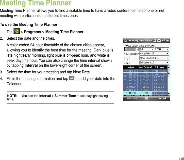 145Meeting Time PlannerMeeting Time Planner allows you to nd a suitable time to have a video conference, telephone or net meeting with participants in different time zones. To use the Meeting Time Planner:1.  Tap   &gt; Programs &gt; Meeting Time Planner. 2.  Select the date and the cities.   A color-coded 24-hour timetable of the chosen cities appear, allowing you to identify the best time for the meeting. Dark blue is late night/early morning, light blue is off-peak hour, and white is peak daytime hour. You can also change the time interval shown by tapping Interval on the lower-right corner of the screen. 3.  Select the time for your meeting and tap New Date.4.  Fill in the meeting information and tap   to add your date into the Calendar.NOTE:   You can tap Interval &gt; Summer Time to use daylight saving time. 