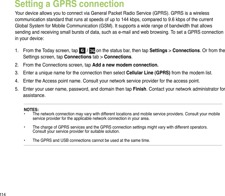 114Setting a GPRS connectionYour device allows you to connect via General Packet Radio Service (GPRS). GPRS is a wireless communication standard that runs at speeds of up to 144 kbps, compared to 9.6 kbps of the current Global System for Mobile Communication (GSM). It supports a wide range of bandwidth that allows sending and receiving small bursts of data, such as e-mail and web browsing. To set a GPRS connection in your device:1.  From the Today screen, tap   /   on the status bar, then tap Settings &gt; Connections. Or from the Settings screen, tap Connections tab &gt; Connections.2.  From the Connections screen, tap Add a new modem connection.3.  Enter a unique name for the connection then select Cellular Line (GPRS) from the modem list.4.  Enter the Access point name. Consult your network service provider for the access point.5.  Enter your user name, password, and domain then tap Finish. Contact your network administrator for assistance.NOTES: •  The network connection may vary with different locations and mobile service providers. Consult your mobile    service provider for the applicable network connection in your area.  •  The charge of GPRS services and the GPRS connection settings might vary with different operators.    Consult your service provider for suitable solution.  •  The GPRS and USB connections cannot be used at the same time.