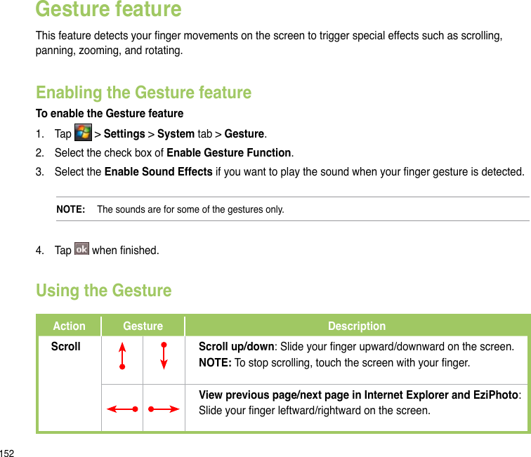 152Gesture featureThis feature detects your nger movements on the screen to trigger special effects such as scrolling, panning, zooming, and rotating. Enabling the Gesture featureTo enable the Gesture feature1.  Tap   &gt; Settings &gt; System tab &gt; Gesture.2.  Select the check box of Enable Gesture Function.3.  Select the Enable Sound Effects if you want to play the sound when your nger gesture is detected.NOTE:   The sounds are for some of the gestures only.4.  Tap   when nished.Using the GestureAction Gesture DescriptionScroll Scroll up/down: Slide your nger upward/downward on the screen.NOTE: To stop scrolling, touch the screen with your nger.View previous page/next page in Internet Explorer and EziPhoto:Slide your nger leftward/rightward on the screen.