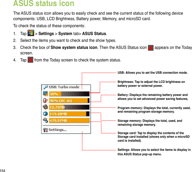 154ASUS status iconThe ASUS status icon allows you to easily check and see the current status of the following device components: USB, LCD Brightness, Battery power, Memory, and microSD card.To check the status of these components:1.  Tap   &gt; Settings &gt; System tab&gt; ASUS Status. 2.  Select the items you want to check and the show types. 3.  Check the box of Show system status icon. Then the ASUS Status icon   appears on the Today screen.4.  Tap   from the Today screen to check the system status.USB: Allows you to set the USB connection mode.Brightness: Tap to adjust the LCD brightness on battery power or external power.Battery: Displays the remaining battery power and allows you to set advanced power saving features,Program memory: Displays the total, currently used, and remaining program storage memory.Storage memory: Displays the total, used, and remaining storage memory.  Storage card: Tap to display the contents of the Storage card installed (shows only when a microSD card is installed).Settings: Allows you to select the items to display in this ASUS Status pop-up menu.