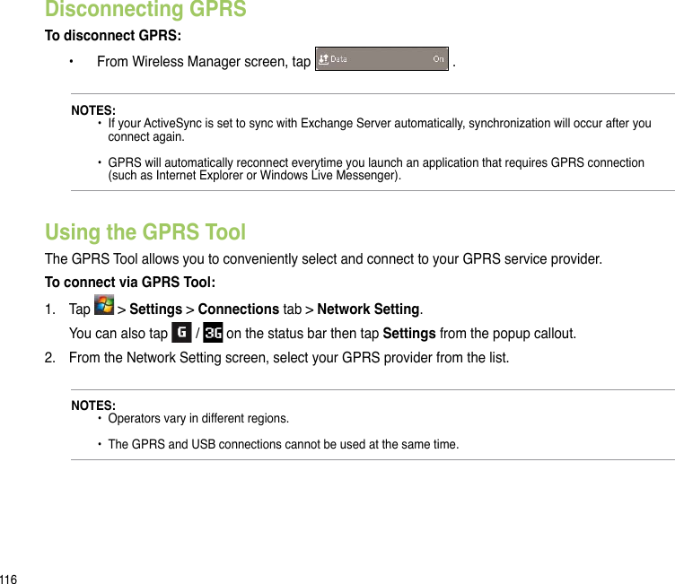 116Disconnecting GPRSTo disconnect GPRS:  •  From Wireless Manager screen, tap   .NOTES:    •  If your ActiveSync is set to sync with Exchange Server automatically, synchronization will occur after you      connect again.    •  GPRS will automatically reconnect everytime you launch an application that requires GPRS connection      (such as Internet Explorer or Windows Live Messenger).Using the GPRS ToolThe GPRS Tool allows you to conveniently select and connect to your GPRS service provider.To connect via GPRS Tool:1.   Tap   &gt; Settings &gt; Connections tab &gt; Network Setting.   You can also tap   /   on the status bar then tap Settings from the popup callout.2.  From the Network Setting screen, select your GPRS provider from the list.NOTES:   •  Operators vary in different regions.    •  The GPRS and USB connections cannot be used at the same time.