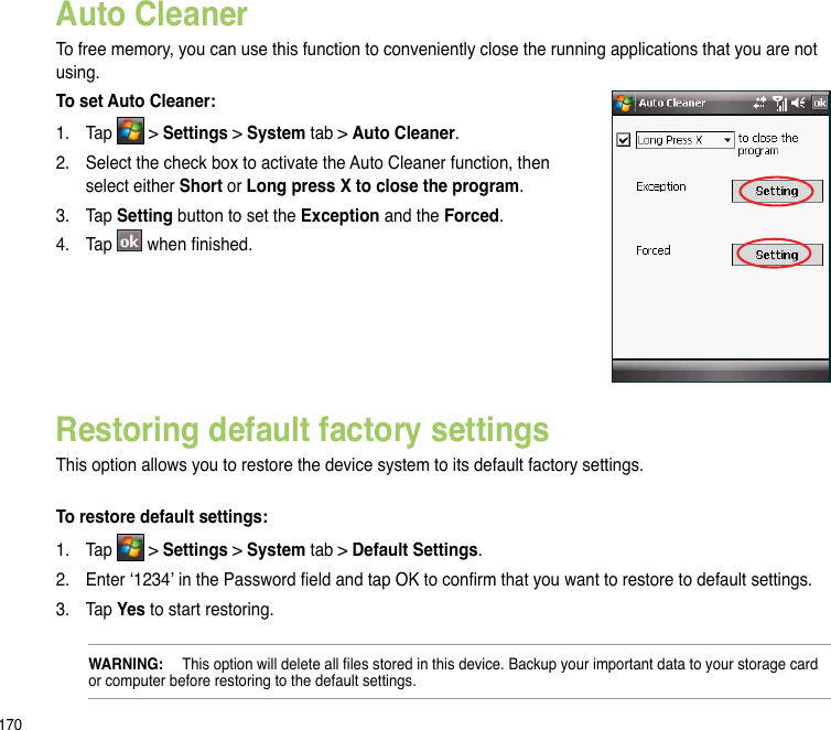 170Restoring default factory settingsThis option allows you to restore the device system to its default factory settings. To restore default settings:1.  Tap   &gt; Settings &gt; System tab &gt; Default Settings.2.  Enter ‘1234’ in the Password eld and tap OK to conrm that you want to restore to default settings.3.  Tap Yes to start restoring.WARNING:  This option will delete all les stored in this device. Backup your important data to your storage card or computer before restoring to the default settings. Auto Cleaner To free memory, you can use this function to conveniently close the running applications that you are not using.To set Auto Cleaner:1.  Tap   &gt; Settings &gt; System tab &gt; Auto Cleaner.2.  Select the check box to activate the Auto Cleaner function, then select either Short or Long press X to close the program.3.  Tap Setting button to set the Exception and the Forced.4.  Tap   when nished.