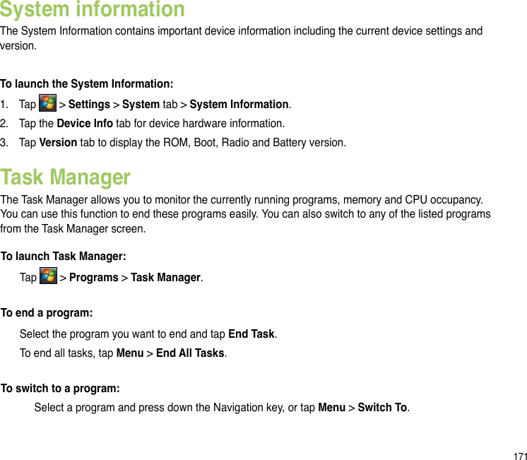 171System informationThe System Information contains important device information including the current device settings and version.To launch the System Information:1.  Tap   &gt; Settings &gt; System tab &gt; System Information.2.  Tap the Device Info tab for device hardware information.3.   Tap Version tab to display the ROM, Boot, Radio and Battery version.Task ManagerThe Task Manager allows you to monitor the currently running programs, memory and CPU occupancy. You can use this function to end these programs easily. You can also switch to any of the listed programs from the Task Manager screen.To launch Task Manager:  Tap   &gt; Programs &gt; Task Manager.To end a program:  Select the program you want to end and tap End Task.  To end all tasks, tap Menu &gt; End All Tasks.To switch to a program: Select a program and press down the Navigation key, or tap Menu &gt; Switch To.
