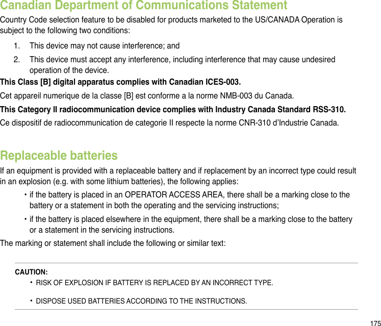 175Canadian Department of Communications StatementCountry Code selection feature to be disabled for products marketed to the US/CANADA Operation is subject to the following two conditions:   1.  This device may not cause interference; and   2.  This device must accept any interference, including interference that may cause undesired      operation of the device.This Class [B] digital apparatus complies with Canadian ICES-003.Cet appareil numerique de la classe [B] est conforme a la norme NMB-003 du Canada.This Category II radiocommunication device complies with Industry Canada Standard RSS-310.Ce dispositif de radiocommunication de categorie II respecte la norme CNR-310 d’Industrie Canada.Replaceable batteriesIf an equipment is provided with a replaceable battery and if replacement by an incorrect type could result in an explosion (e.g. with some lithium batteries), the following applies:  • if the battery is placed in an OPERATOR ACCESS AREA, there shall be a marking close to the      battery or a statement in both the operating and the servicing instructions;  • if the battery is placed elsewhere in the equipment, there shall be a marking close to the battery      or a statement in the servicing instructions.The marking or statement shall include the following or similar text:CAUTION:  •  RISK OF EXPLOSION IF BATTERY IS REPLACED BY AN INCORRECT TYPE.   •  DISPOSE USED BATTERIES ACCORDING TO THE INSTRUCTIONS.