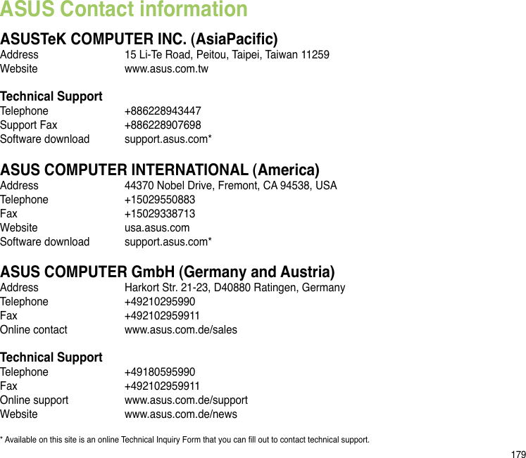 179ASUS Contact informationASUSTeK COMPUTER INC. (AsiaPacic)Address  15 Li-Te Road, Peitou, Taipei, Taiwan 11259Website  www.asus.com.twTechnical SupportTelephone  +886228943447Support Fax  +886228907698Software download  support.asus.com*ASUS COMPUTER INTERNATIONAL (America)Address  44370 Nobel Drive, Fremont, CA 94538, USATelephone  +15029550883Fax    +15029338713Website  usa.asus.comSoftware download  support.asus.com*ASUS COMPUTER GmbH (Germany and Austria)Address  Harkort Str. 21-23, D40880 Ratingen, GermanyTelephone  +49210295990Fax    +492102959911Online contact  www.asus.com.de/salesTechnical SupportTelephone  +49180595990 Fax    +492102959911Online support  www.asus.com.de/supportWebsite  www.asus.com.de/news* Available on this site is an online Technical Inquiry Form that you can ll out to contact technical support.