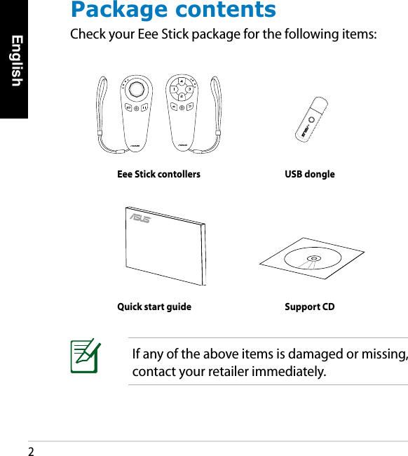 English2Package contentsCheck your Eee Stick package for the following items:Eee Stick contollers USB dongleQuick start guide Support CDIf any of the above items is damaged or missing, contact your retailer immediately.
