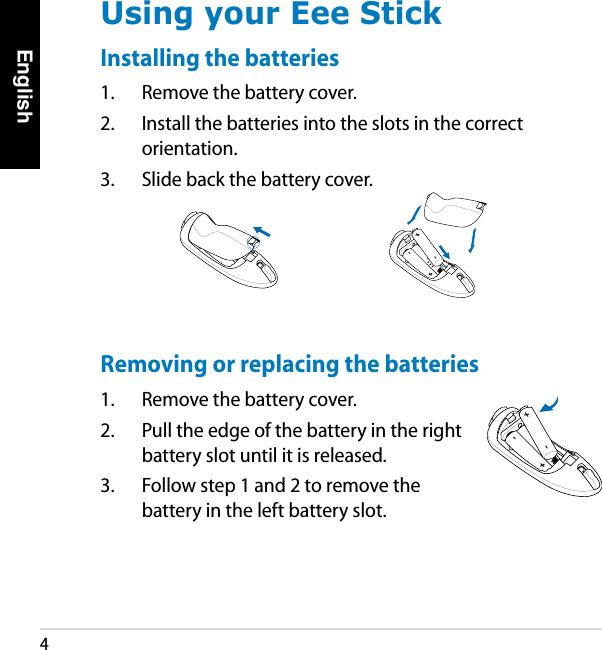 English4Using your Eee StickInstalling the batteries1.  Remove the battery cover.2.  Install the batteries into the slots in the correct orientation.3.  Slide back the battery cover.+ + - - + + - - Removing or replacing the batteries1.  Remove the battery cover.2.  Pull the edge of the battery in the right battery slot until it is released.3.  Follow step 1 and 2 to remove the battery in the left battery slot.+ - - + - 