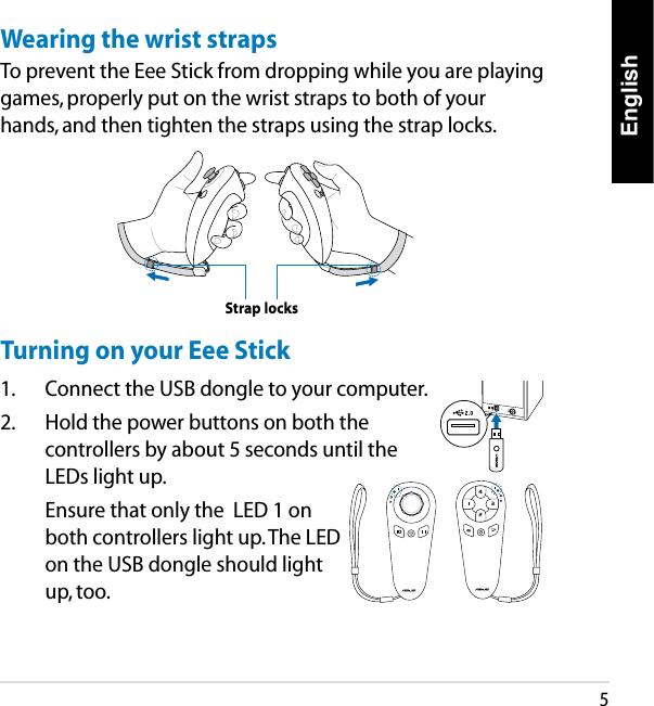English5Wearing the wrist strapsTo prevent the Eee Stick from dropping while you are playing games, properly put on the wrist straps to both of your hands, and then tighten the straps using the strap locks. Strap locksTurning on your Eee Stick1.  Connect the USB dongle to your computer.2.  Hold the power buttons on both the controllers by about 5 seconds until the LEDs light up.  Ensure that only the  LED 1 on both controllers light up. The LED on the USB dongle should light up, too.