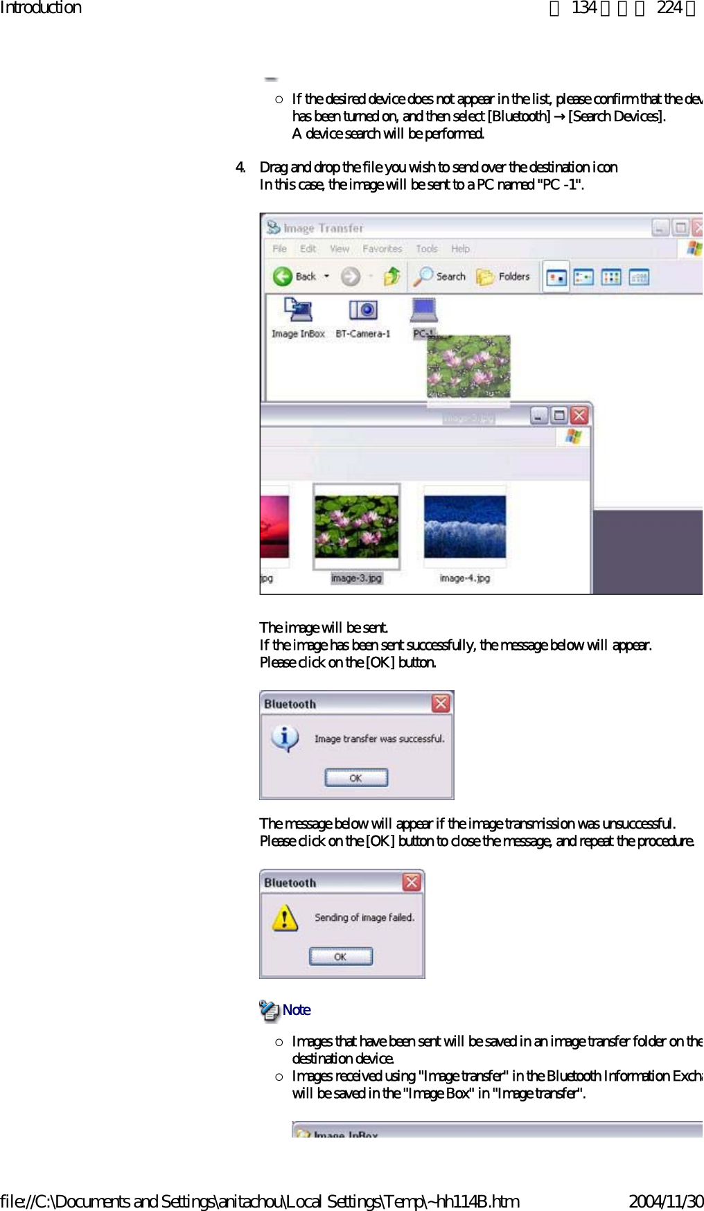 Introduction 第 134 頁，共 224 頁file://C:\Documents and Settings\anitachou\Local Settings\Temp\~hh114B.htm 2004/11/30{If the desired device does not appear in the list, please confirm that the devhas been turned on, and then select [Bluetooth] →[Search Devices].A device search will be performed. 4. Drag and drop the file you wish to send over the destination iconIn this case, the image will be sent to a PC named &quot;PC -1&quot;.The image will be sent.If the image has been sent successfully, the message below will appear.Please click on the [OK] button.The message below will appear if the image transmission was unsuccessful.Please click on the [OK] button to close the message, and repeat the procedure.{Images that have been sent will be saved in an image transfer folder on thedestination device.{Images received using &quot;Image transfer&quot; in the Bluetooth Information Exchawill be saved in the &quot;Image Box&quot; in &quot;Image transfer&quot;. Note