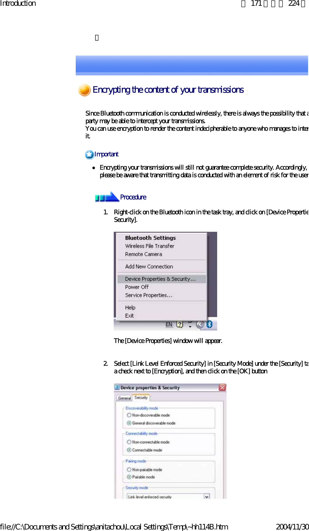 Introduction 第 171 頁，共 224 頁file://C:\Documents and Settings\anitachou\Local Settings\Temp\~hh114B.htm 2004/11/30　 Since Bluetooth communication is conducted wirelessly, there is always the possibility that aparty may be able to intercept your transmissions.You can use encryption to render the content indecipherable to anyone who manages to interit.zEncrypting your transmissions will still not guarantee complete security. Accordingly, please be aware that transmitting data is conducted with an element of risk for the user1. Right-click on the Bluetooth icon in the task tray, and click on [Device PropertieSecurity].The [Device Properties] window will appear.2. Select [Link Level Enforced Security] in [Security Mode] under the [Security] taa check next to [Encryption], and then click on the [OK] buttonImportantProcedureEncrypting the content of your transmissions