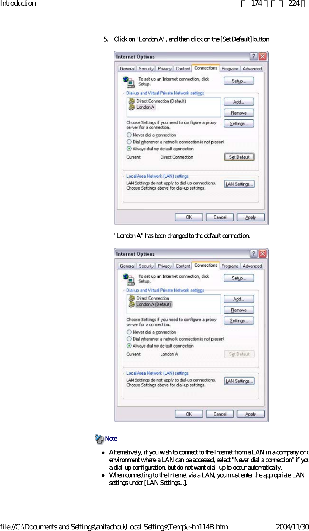 Introduction 第 174 頁，共 224 頁file://C:\Documents and Settings\anitachou\Local Settings\Temp\~hh114B.htm 2004/11/305. Click on &quot;London A&quot;, and then click on the [Set Default] button&quot;London A&quot; has been changed to the default connection. zAlternatively, if you wish to connect to the Internet from a LAN in a company or oenvironment where a LAN can be accessed, select &quot;Never dial a connection&quot; if youa dial-up configuration, but do not want dial-up to occur automatically.zWhen connecting to the Internet via a LAN, you must enter the appropriate LAN settings under [LAN Settings...]. Note