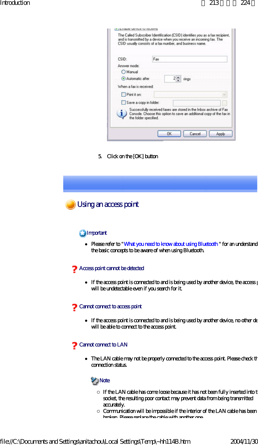 Introduction 第 213 頁，共 224 頁file://C:\Documents and Settings\anitachou\Local Settings\Temp\~hh114B.htm 2004/11/305. Click on the [OK] buttonzPlease refer to &quot;What you need to know about using Bluetooth &quot; for an understandithe basic concepts to be aware of when using Bluetooth. zIf the access point is connected to and is being used by another device, the access pwill be undetectable even if you search for it.zIf the access point is connected to and is being used by another device, no other dewill be able to connect to the access point.zThe LAN cable may not be properly connected to the access point. Please check thconnection status.{If the LAN cable has come loose because it has not been fully inserted into thsocket, the resulting poor contact may prevent data from being transmitted accurately.{Communication will be impossible if the interior of the LAN cable has been broken Please replace the cable with another oneImportantAccess point cannot be detectedCannot connect to access pointCannot connect to LANNoteUsing an access point