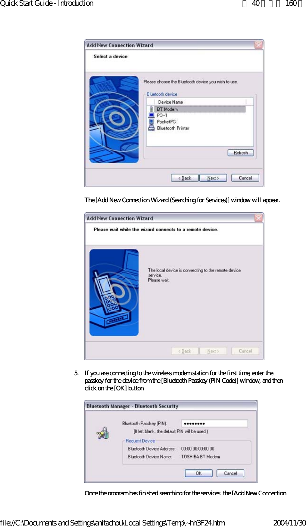 Quick Start Guide - Introduction 第 40 頁，共 160 頁file://C:\Documents and Settings\anitachou\Local Settings\Temp\~hh3F24.htm 2004/11/30 The [Add New Connection Wizard (Searching for Services)] window will appear. 5. If you are connecting to the wireless modem station for the first time, enter the passkey for the device from the [Bluetooth Passkey (PIN Code)] window, and then click on the [OK] buttonOnce the program has finished searching for the services the [Add New Connection