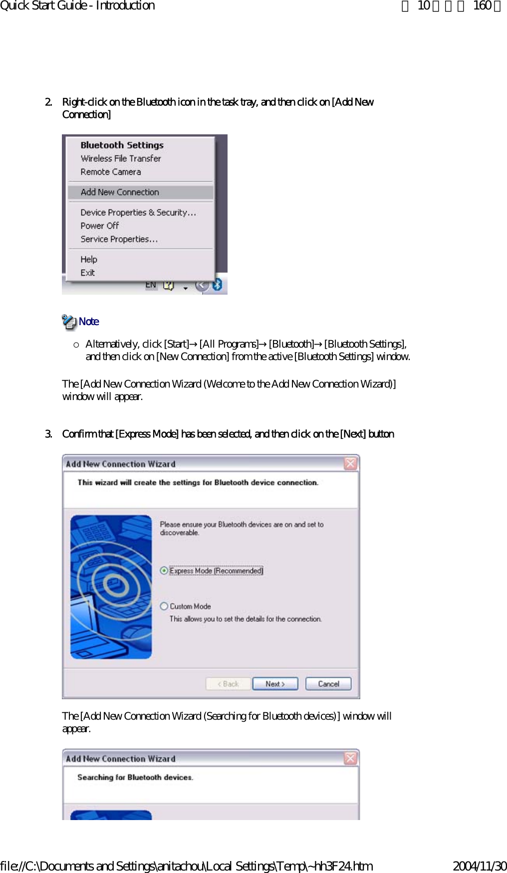 Quick Start Guide - Introduction 第 10 頁，共 160 頁file://C:\Documents and Settings\anitachou\Local Settings\Temp\~hh3F24.htm 2004/11/302. Right-click on the Bluetooth icon in the task tray, and then click on [Add New Connection] {Alternatively, click [Start]→[All Programs]→[Bluetooth]→[Bluetooth Settings], and then click on [New Connection] from the active [Bluetooth Settings] window. The [Add New Connection Wizard (Welcome to the Add New Connection Wizard)] window will appear.3. Confirm that [Express Mode] has been selected, and then click on the [Next] buttonThe [Add New Connection Wizard (Searching for Bluetooth devices)] window will appear.Note