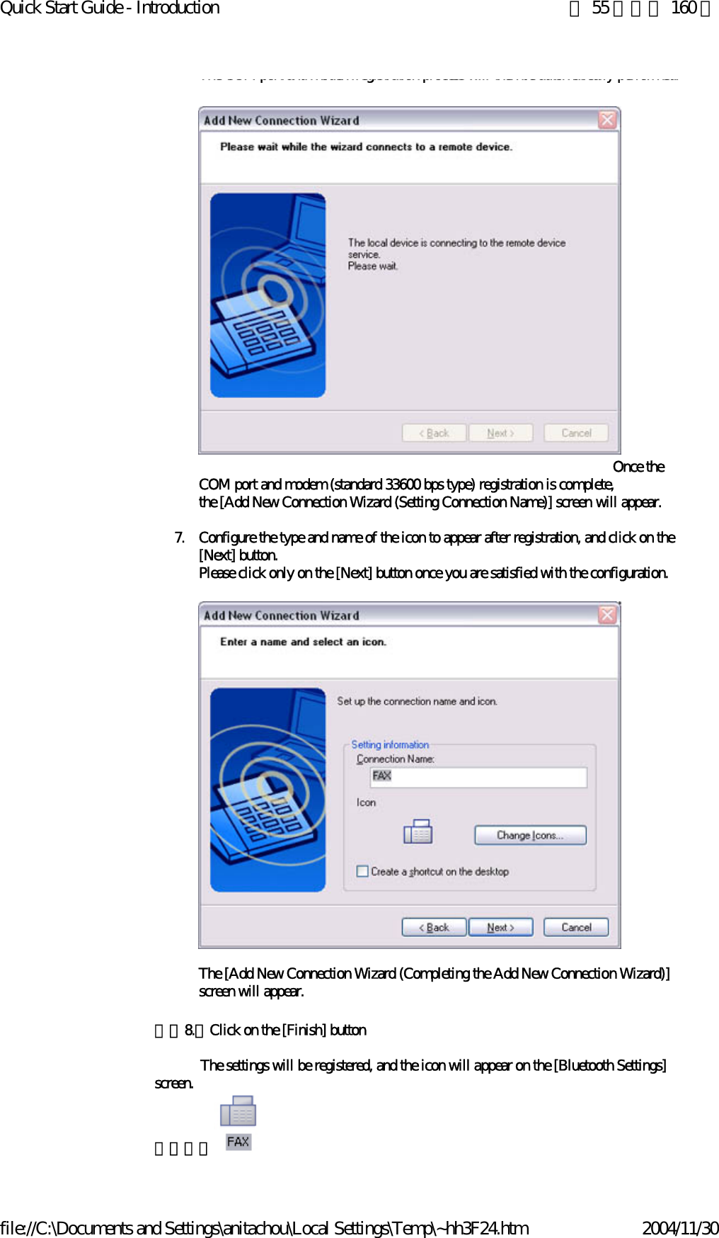 Quick Start Guide - Introduction 第 55 頁，共 160 頁file://C:\Documents and Settings\anitachou\Local Settings\Temp\~hh3F24.htm 2004/11/30The COM port and modem registration process will then be automatically performed.                                                                                                                    Once the COM port and modem (standard 33600 bps type) registration is complete,the [Add New Connection Wizard (Setting Connection Name)] screen will appear.7. Configure the type and name of the icon to appear after registration, and click on the [Next] button. Please click only on the [Next] button once you are satisfied with the configuration.The [Add New Connection Wizard (Completing the Add New Connection Wizard)] screen will appear. 　　8.　Click on the [Finish] button            The settings will be registered, and the icon will appear on the [Bluetooth Settings] screen.　　　　  