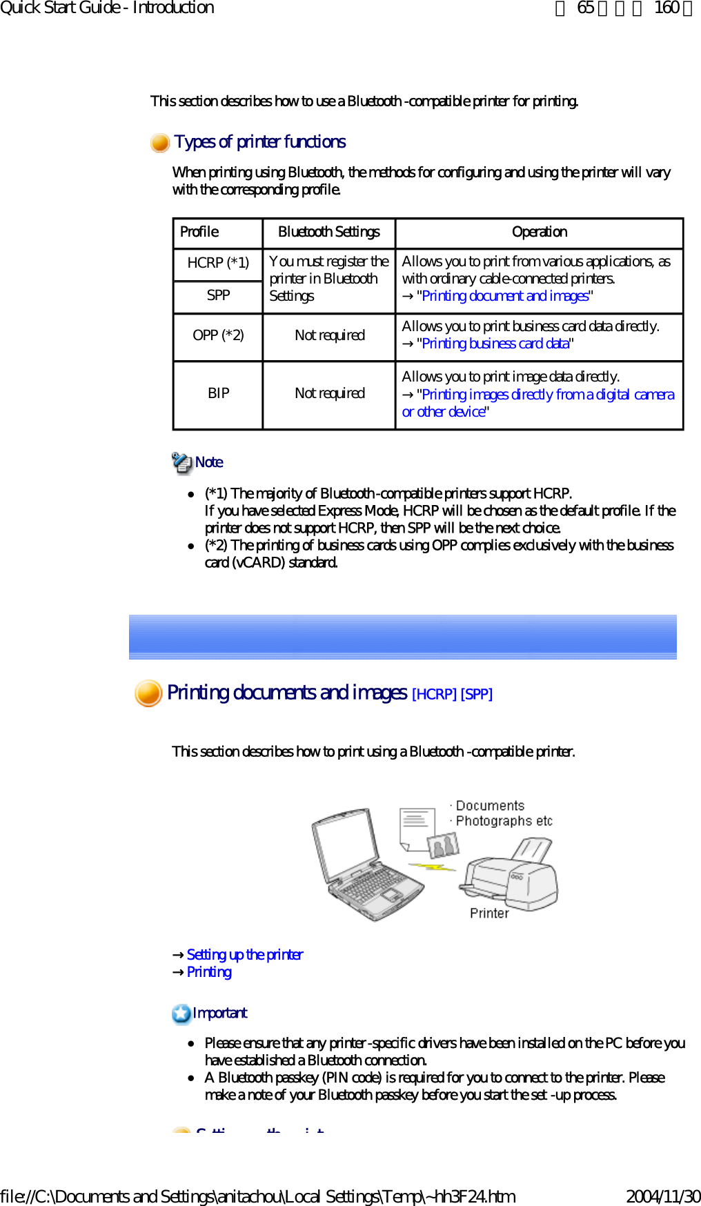 Quick Start Guide - Introduction 第 65 頁，共 160 頁file://C:\Documents and Settings\anitachou\Local Settings\Temp\~hh3F24.htm 2004/11/30 This section describes how to use a Bluetooth -compatible printer for printing.When printing using Bluetooth, the methods for configuring and using the printer will vary with the corresponding profile.z(*1) The majority of Bluetooth-compatible printers support HCRP.If you have selected Express Mode, HCRP will be chosen as the default profile. If the printer does not support HCRP, then SPP will be the next choice.  z(*2) The printing of business cards using OPP complies exclusively with the business card (vCARD) standard. Types of printer functionsProfile Bluetooth Settings OperationHCRP (*1) You must register the printer in Bluetooth SettingsAllows you to print from various applications, as with ordinary cable-connected printers.→&quot;Printing document and images&quot;SPPOPP (*2) Not required Allows you to print business card data directly.→&quot;Printing business card data&quot;BIP Not required Allows you to print image data directly. →&quot;Printing images directly from a digital camera or other device&quot;NoteThis section describes how to print using a Bluetooth -compatible printer. →Setting up the printer→Printing zPlease ensure that any printer-specific drivers have been installed on the PC before you have established a Bluetooth connection. zA Bluetooth passkey (PIN code) is required for you to connect to the printer. Please make a note of your Bluetooth passkey before you start the set -up process. ImportantS tti th i tPrinting documents and images [HCRP] [SPP] 