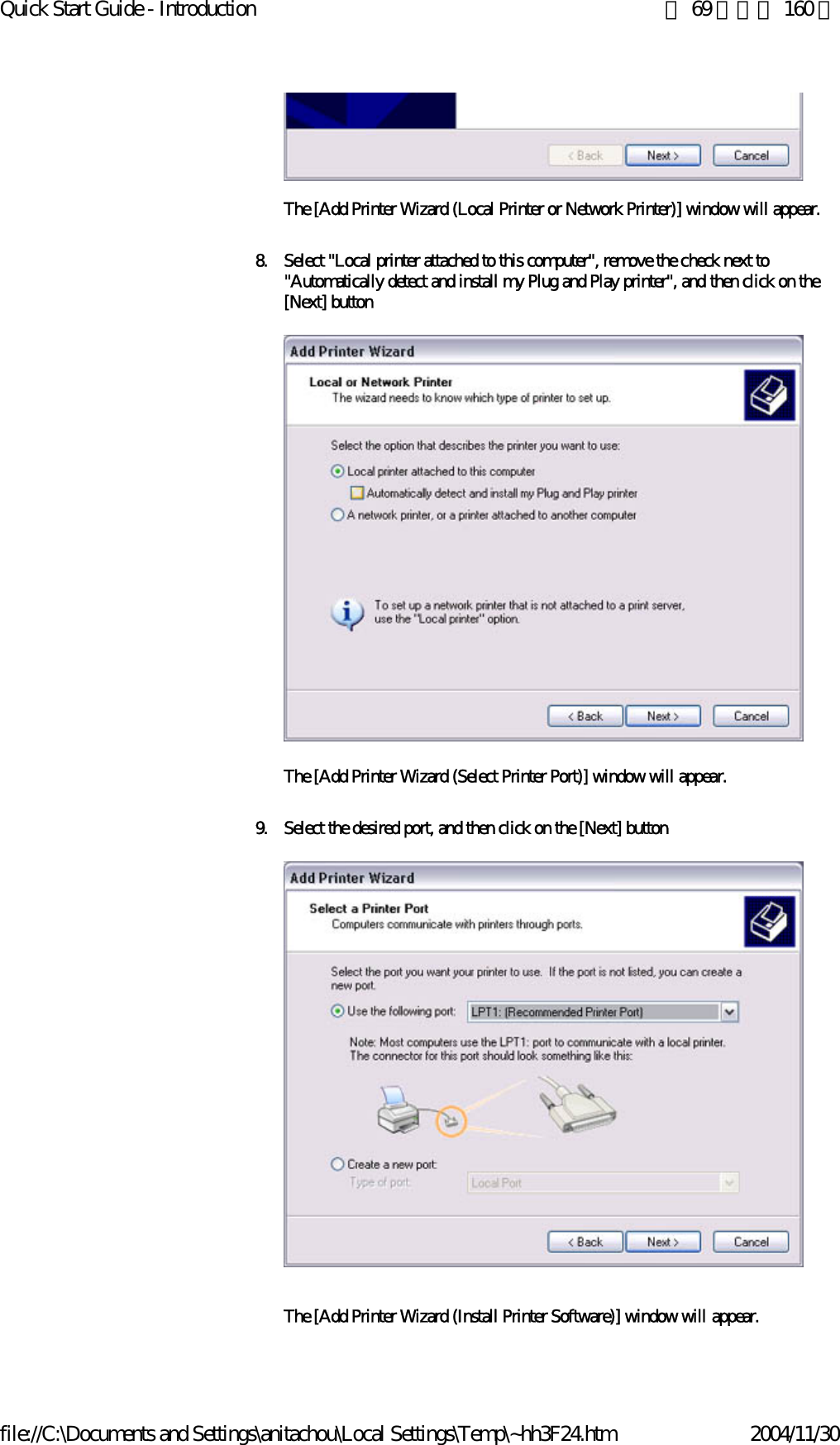 Quick Start Guide - Introduction 第 69 頁，共 160 頁file://C:\Documents and Settings\anitachou\Local Settings\Temp\~hh3F24.htm 2004/11/30The [Add Printer Wizard (Local Printer or Network Printer)] window will appear.8. Select &quot;Local printer attached to this computer&quot;, remove the check next to &quot;Automatically detect and install my Plug and Play printer&quot;, and then click on the [Next] button The [Add Printer Wizard (Select Printer Port)] window will appear.9. Select the desired port, and then click on the [Next] buttonThe [Add Printer Wizard (Install Printer Software)] window will appear.