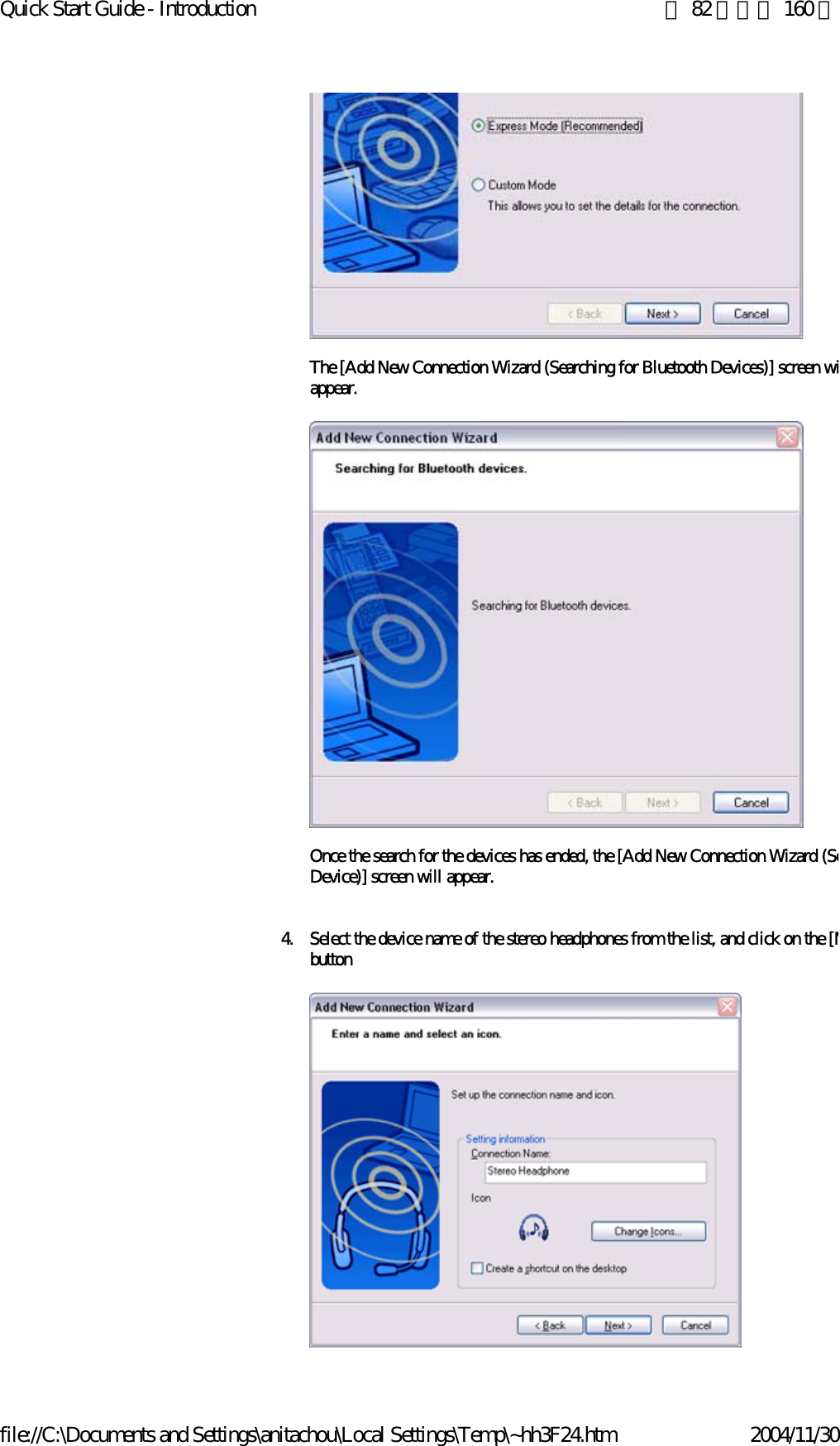 Quick Start Guide - Introduction 第 82 頁，共 160 頁file://C:\Documents and Settings\anitachou\Local Settings\Temp\~hh3F24.htm 2004/11/30The [Add New Connection Wizard (Searching for Bluetooth Devices)] screen wiappear.Once the search for the devices has ended, the [Add New Connection Wizard (SeDevice)] screen will appear.4. Select the device name of the stereo headphones from the list, and click on the [Nbutton